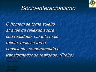 PEC Formação de
Professores
Profª Cintia
Schneider
Sócio-interacionismoSócio-interacionismo
O homem se torna sujeitoO homem se torna sujeito
através da reflexão sobreatravés da reflexão sobre
sua realidade. Quanto maissua realidade. Quanto mais
reflete, mais se tornareflete, mais se torna
consciente, comprometido econsciente, comprometido e
transformador da realidade. (Freire)transformador da realidade. (Freire)
 