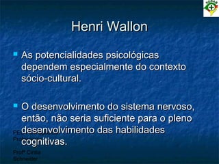 PEC Formação de
Professores
Profª Cintia
Schneider
Henri WallonHenri Wallon
 As potencialidades psicológicasAs potencialidades psicológicas
dependem especialmente do contextodependem especialmente do contexto
sócio-cultural.sócio-cultural.
 O desenvolvimento do sistema nervoso,O desenvolvimento do sistema nervoso,
então, não seria suficiente para o plenoentão, não seria suficiente para o pleno
desenvolvimento das habilidadesdesenvolvimento das habilidades
cognitivas.cognitivas.
 