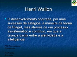 PEC Formação de
Professores
Profª Cintia
Schneider
Henri WallonHenri Wallon
 O desenvolvimento ocorreria, por umaO desenvolvimento ocorreria, por uma
sucessão de estágios, à maneira da teoriasucessão de estágios, à maneira da teoria
de Piaget, mas através de um processode Piaget, mas através de um processo
assistemático e contínuo, em que aassistemático e contínuo, em que a
criança oscila entre a afetividade e acriança oscila entre a afetividade e a
inteligênciainteligência
 