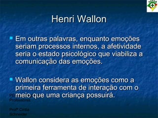 PEC Formação de
Professores
Profª Cintia
Schneider
Henri WallonHenri Wallon
 Em outras palavras, enquanto emoçõesEm outras palavras, enquanto emoções
seriam processos internos, a afetividadeseriam processos internos, a afetividade
seria o estado psicológico que viabiliza aseria o estado psicológico que viabiliza a
comunicação das emoções.comunicação das emoções.
 Wallon considera as emoções como aWallon considera as emoções como a
primeira ferramenta de interação com oprimeira ferramenta de interação com o
meio que uma criança possuirá.meio que uma criança possuirá.
 