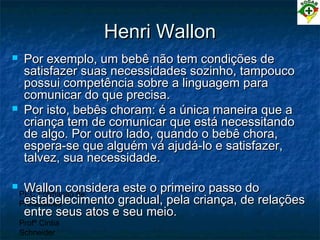 PEC Formação de
Professores
Profª Cintia
Schneider
Henri WallonHenri Wallon
 Por exemplo, um bebê não tem condições dePor exemplo, um bebê não tem condições de
satisfazer suas necessidades sozinho, tampoucosatisfazer suas necessidades sozinho, tampouco
possui competência sobre a linguagem parapossui competência sobre a linguagem para
comunicar do que precisa.comunicar do que precisa.
 Por isto, bebês choram: é a única maneira que aPor isto, bebês choram: é a única maneira que a
criança tem de comunicar que está necessitandocriança tem de comunicar que está necessitando
de algo. Por outro lado, quando o bebê chora,de algo. Por outro lado, quando o bebê chora,
espera-se que alguém vá ajudá-lo e satisfazer,espera-se que alguém vá ajudá-lo e satisfazer,
talvez, sua necessidade.talvez, sua necessidade.
 Wallon considera este o primeiro passo doWallon considera este o primeiro passo do
estabelecimento gradual, pela criança, de relaçõesestabelecimento gradual, pela criança, de relações
entre seus atos e seu meio.entre seus atos e seu meio.
 