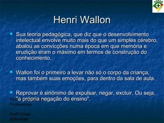 PEC Formação de
Professores
Profª Cintia
Schneider
Henri WallonHenri Wallon
 Sua teoria pedagógica, que diz que o desenvolvimentoSua teoria pedagógica, que diz que o desenvolvimento
intelectual envolve muito mais do que um simples cérebro,intelectual envolve muito mais do que um simples cérebro,
abalou as convicções numa época em que memória eabalou as convicções numa época em que memória e
erudição eram o máximo em termos de construção doerudição eram o máximo em termos de construção do
conhecimento.conhecimento.
 Wallon foi o primeiro a levar não só o corpo da criança,Wallon foi o primeiro a levar não só o corpo da criança,
mas também suas emoções, para dentro da sala de aula.mas também suas emoções, para dentro da sala de aula.
 Reprovar é sinônimo de expulsar, negar, excluir. Ou seja,Reprovar é sinônimo de expulsar, negar, excluir. Ou seja,
"a própria negação do ensino"."a própria negação do ensino".
 