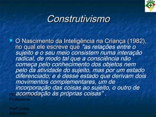 PEC Formação de
Professores
Profª Cintia
Schneider
ConstrutivismoConstrutivismo
 O Nascimento da Inteligência na Criança (1982),O Nascimento da Inteligência na Criança (1982),
no qual ele escreve queno qual ele escreve que "as relações entre o
sujeito e o seu meio consistem numa interação
radical, de modo tal que a consciência não
começa pelo conhecimento dos objetos nem
pelo da atividade do sujeito, mas por um estado
diferenciado; e é desse estado que derivam dois
movimentos complementares, um de
incorporação das coisas ao sujeito, o outro de
acomodação às próprias coisas" .
 