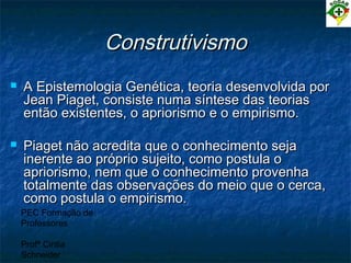 PEC Formação de
Professores
Profª Cintia
Schneider
ConstrutivismoConstrutivismo
 A Epistemologia Genética, teoria desenvolvida porA Epistemologia Genética, teoria desenvolvida por
Jean Piaget, consiste numa síntese das teoriasJean Piaget, consiste numa síntese das teorias
então existentes, o apriorismo e o empirismo.então existentes, o apriorismo e o empirismo.
 Piaget não acredita que o conhecimento sejaPiaget não acredita que o conhecimento seja
inerente ao próprio sujeito, como postula oinerente ao próprio sujeito, como postula o
apriorismo, nem que o conhecimento provenhaapriorismo, nem que o conhecimento provenha
totalmente das observações do meio que o cerca,totalmente das observações do meio que o cerca,
como postula o empirismo.como postula o empirismo.
 