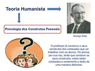 Teoria Humanista
George Kelly
Psicologia dos Construtos Pessoais
O professor já construiu o seus
construtos dos conteúdos que vai
trabalhar com os alunos. Os alunos,
por sua vez, terão que construir os
seus construtos, sobre estes
conteúdos e certamente o farão de
uma maneira diferente.
 