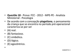 • Questão 18 - Prova: FCC - 2012 - MPE-PE - Analista 
Ministerial - Psicologia
• De acordo com a concepção piagetiana, o pensamento 
da criança que se encontra no período pré-operacional 
caracteriza-se por ser 
• (A) real. 
• (B) fantasioso. 
• (C) simbólico. 
• (D) lógico. 
• (E) egocêntrico.
•  
GABARITO: E
 