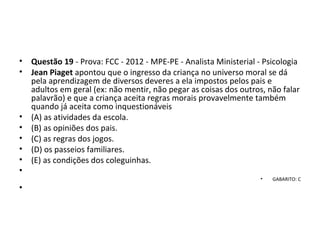 • Questão 19 - Prova: FCC - 2012 - MPE-PE - Analista Ministerial - Psicologia
• Jean Piaget apontou que o ingresso da criança no universo moral se dá 
pela aprendizagem de diversos deveres a ela impostos pelos pais e 
adultos em geral (ex: não mentir, não pegar as coisas dos outros, não falar 
palavrão) e que a criança aceita regras morais provavelmente também 
quando já aceita como inquestionáveis 
• (A) as atividades da escola. 
• (B) as opiniões dos pais. 
• (C) as regras dos jogos. 
• (D) os passeios familiares. 
• (E) as condições dos coleguinhas.
•  
• GABARITO: C
•
 