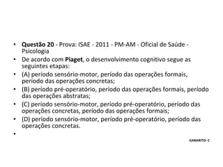 • Questão 20 - Prova: ISAE - 2011 - PM-AM - Oficial de Saúde - 
Psicologia
• De acordo com Piaget, o desenvolvimento cognitivo segue as 
seguintes etapas: 
• (A) período sensório-motor, período das operações formais, 
período das operações concretas; 
• (B) período pré-operatório, período das operações formais, período 
das operações abstratas; 
• (C) período sensório-motor, período pré-operatório, período das 
operações concretas, período das operações formais; 
• (D) período sensório-motor, período pré-operatório, período das 
operações concretas.
•
GABARITO: C
 