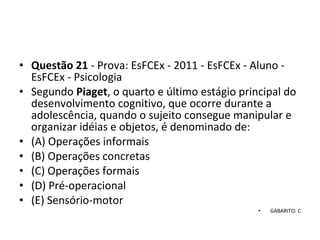 • Questão 21 - Prova: EsFCEx - 2011 - EsFCEx - Aluno - 
EsFCEx - Psicologia
• Segundo Piaget, o quarto e último estágio principal do 
desenvolvimento cognitivo, que ocorre durante a 
adolescência, quando o sujeito consegue manipular e 
organizar idéias e objetos, é denominado de: 
• (A) Operações informais 
• (B) Operações concretas 
• (C) Operações formais 
• (D) Pré-operacional 
• (E) Sensório-motor
• GABARITO: C
 