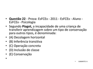 • Questão 22 - Prova: EsFCEx - 2011 - EsFCEx - Aluno - 
EsFCEx - Psicologia
• Segundo Piaget, a incapacidade de uma criança de 
transferir aprendizagem sobre um tipo de conservação 
para outros tipos, é denominada: 
• (A) Decolagem horizontal 
• (B) Inferência transitiva 
• (C) Operação concreta 
• (D) Inclusão de classe 
• (E) Conservação
•  
• GABARITO: A
 