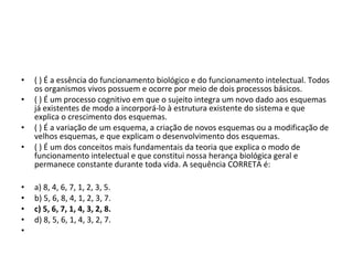• ( ) É a essência do funcionamento biológico e do funcionamento intelectual. Todos 
os organismos vivos possuem e ocorre por meio de dois processos básicos. 
• ( ) É um processo cognitivo em que o sujeito integra um novo dado aos esquemas 
já existentes de modo a incorporá-lo à estrutura existente do sistema e que 
explica o crescimento dos esquemas. 
• ( ) É a variação de um esquema, a criação de novos esquemas ou a modificação de 
velhos esquemas, e que explicam o desenvolvimento dos esquemas. 
• ( ) É um dos conceitos mais fundamentais da teoria que explica o modo de 
funcionamento intelectual e que constitui nossa herança biológica geral e 
permanece constante durante toda vida. A sequência CORRETA é: 
• a) 8, 4, 6, 7, 1, 2, 3, 5. 
• b) 5, 6, 8, 4, 1, 2, 3, 7. 
• c) 5, 6, 7, 1, 4, 3, 2, 8.
• d) 8, 5, 6, 1, 4, 3, 2, 7.
•  
 