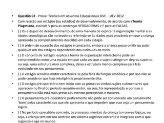 • Questão 02 - Prova: Técnico em Assuntos Educacionais DVE  - UFV 2012
• Com relação aos estágios (ou estádios) de desenvolvimento, de acordo com aTeoria
Piagetiana, assinale V para as sentenças VERDADEIRAS e F para as FALSAS. 
• ( ) Os estágios do desenvolvimento são uma maneira de explicar a organização mental e as 
idades cronológicas são norteadoras referindo-se às idades mais prováveis em que a criança 
apresenta os comportamentos descritos em cada estágio. 
• ( ) A ordem de sucessão dos estágios é constante, embora a criança possa omitir ou pular 
qualquer um dos estágios dependendo dos estímulos do meio. 
• ( ) O conceito de ‘estágio’ explica a forma de organização intelectual e pode ser 
compreendido como uma escada em que cada vez que o sujeito atinge um degrau superior, 
ou seja, uma estrutura mais complexa, deixa a estrutura menos complexa para trás 
evoluindo em seu pensamento. 
• ( ) O estágio sensório-motor caracteriza-se pela falta da função simbólica e por isso não se 
pode considerar que haja inteligência propriamente dita. 
• ( ) O estágio pré-operatório tem início com as primeiras simbolizações rudimentares que 
aparecem no final do período sensório-motor, ou seja, há representação e por isso o 
pensamento não está mais preso aos eventos perceptivos e motores. 
• ( ) O pensamento pré-operatório praticamente não pode ser considerado um pensamento 
‘bom’ pelas características que ele apresenta e que impedem que esse seja um pensamento 
lógico. 
• ( ) No período operatório concreto, os processos mentais da criança tornam-se lógicos, ou 
seja, a criança tem em seu controle um sistema cognitivo coerente e integrado com o qual 
organiza e age no mundo. 
 