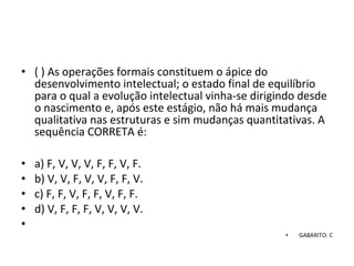 • ( ) As operações formais constituem o ápice do 
desenvolvimento intelectual; o estado final de equilíbrio 
para o qual a evolução intelectual vinha-se dirigindo desde 
o nascimento e, após este estágio, não há mais mudança 
qualitativa nas estruturas e sim mudanças quantitativas. A 
sequência CORRETA é: 
• a) F, V, V, V, F, F, V, F. 
• b) V, V, F, V, V, F, F, V. 
• c) F, F, V, F, F, V, F, F. 
• d) V, F, F, F, V, V, V, V.
•  
• GABARITO: C
 