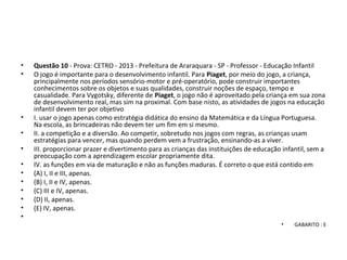 • Questão 10 - Prova: CETRO - 2013 - Prefeitura de Araraquara - SP - Professor - Educação Infantil
• O jogo é importante para o desenvolvimento infantil. Para Piaget, por meio do jogo, a criança,
principalmente nos períodos sensório-motor e pré-operatório, pode construir importantes
conhecimentos sobre os objetos e suas qualidades, construir noções de espaço, tempo e
casualidade. Para Vygotsky, diferente de Piaget, o jogo não é aproveitado pela criança em sua zona
de desenvolvimento real, mas sim na proximal. Com base nisto, as atividades de jogos na educação
infantil devem ter por objetivo
• I. usar o jogo apenas como estratégia didática do ensino da Matemática e da Língua Portuguesa.
Na escola, as brincadeiras não devem ter um fim em si mesmo.
• II. a competição e a diversão. Ao competir, sobretudo nos jogos com regras, as crianças usam
estratégias para vencer, mas quando perdem vem a frustração, ensinando-as a viver.
• III. proporcionar prazer e divertimento para as crianças das instituições de educação infantil, sem a
preocupação com a aprendizagem escolar propriamente dita.
• IV. as funções em via de maturação e não as funções maduras. É correto o que está contido em
• (A) I, II e III, apenas.
• (B) I, II e IV, apenas.
• (C) III e IV, apenas.
• (D) II, apenas.
• (E) IV, apenas.
•
• GABARITO : E
 