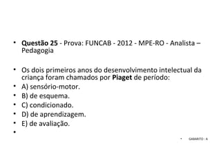 • Questão 25 - Prova: FUNCAB - 2012 - MPE-RO - Analista –
Pedagogia
• Os dois primeiros anos do desenvolvimento intelectual da
criança foram chamados por Piaget de período:
• A) sensório-motor.
• B) de esquema.
• C) condicionado.
• D) de aprendizagem.
• E) de avaliação.
•
• GABARITO : A
 