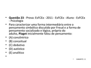 • Questão 23 - Prova: EsFCEx - 2011 - EsFCEx - Aluno - EsFCEx
- Psicologia
• Para caracterizar uma forma intermediária entre o
pensamento simbólico discutido por Freud e a forma de
pensamento socializado e lógico, próprio do
adulto, Piaget inicialmente falou de pensamento:
• (A) concêntrico
• (B) conceitual
• (C) dedutivo
• (D) autístico
• (E) analítico
•
• GABARITO : D
 
