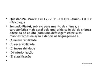 • Questão 24 - Prova: EsFCEx - 2011 - EsFCEx - Aluno - EsFCEx
- Psicologia
• Segundo Piaget, sobre o pensamento da criança, a
característica mais geral pela qual a lógica inicial da criança
difere da do adulto (com uma defasagem entre suas
manifestações na ação e depois na linguagem) é a:
• (A) irreversibilidade
• (B) reversibilidade
• (C) inversabilidade
• (D) interiorização
• (E) classificação
•
• GABARITO : A
 