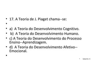 • 17. A Teoria de J. Piaget chama--se:
•
• a) A Teoria do Desenvolvimento Cognitivo.
• b) A Teoria do Desenvolvimento Humano.
• c) A Teoria do Desenvolvimento do Processo
Ensino--Aprendizagem.
• d) A Teoria do Desenvolvimento Afetivo--
Emocional.
•
• Gabarito: A
 