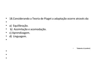 • 18.Considerando a Teoria de Piaget a adaptação ocorre através da:
•
• a) Equilibração.
• b) Assimilação e acomodação.
• c) Aprendizagem.
• d) Linguagem.
•
• *Gabarito: b (conferir)
•
•
•
 