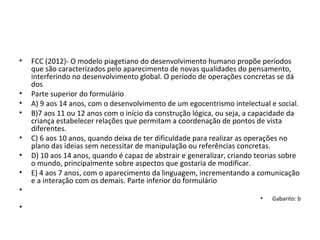 • FCC (2012)- O modelo piagetiano do desenvolvimento humano propõe períodos
que são caracterizados pelo aparecimento de novas qualidades do pensamento,
interferindo no desenvolvimento global. O período de operações concretas se dá
dos
• Parte superior do formulário
• A) 9 aos 14 anos, com o desenvolvimento de um egocentrismo intelectual e social.
• B)7 aos 11 ou 12 anos com o início da construção lógica, ou seja, a capacidade da
criança estabelecer relações que permitam a coordenação de pontos de vista
diferentes.
• C) 6 aos 10 anos, quando deixa de ter dificuldade para realizar as operações no
plano das ideias sem necessitar de manipulação ou referências concretas.
• D) 10 aos 14 anos, quando é capaz de abstrair e generalizar, criando teorias sobre
o mundo, principalmente sobre aspectos que gostaria de modificar.
• E) 4 aos 7 anos, com o aparecimento da linguagem, incrementando a comunicação
e a interação com os demais. Parte inferior do formulário
•
• Gabarito: b
•
 