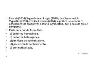• Funcab (2014) Segundo Jean Piaget (1970), Lev Semenovich
Vygostky (2010) e Emilia Ferreiro (2004), a prática de montar os
agrupamentos produtivos é muito significativa, pois a sala de aula é
composta:
• Parte superior do formulário
• a) de forma homogênea.
• b) de forma heterogênea.
• c)por níveis de aprendizagem.
• d) por níveis de conhecimento
• e) por meritocracia.
•
• Gabarito b
•
 