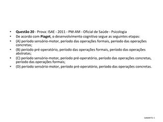 • Questão 20 - Prova: ISAE - 2011 - PM-AM - Oficial de Saúde - Psicologia
• De acordo com Piaget, o desenvolvimento cognitivo segue as seguintes etapas: 
• (A) período sensório-motor, período das operações formais, período das operações 
concretas; 
• (B) período pré-operatório, período das operações formais, período das operações 
abstratas; 
• (C) período sensório-motor, período pré-operatório, período das operações concretas, 
período das operações formais; 
• (D) período sensório-motor, período pré-operatório, período das operações concretas.
 
GABARITO: C
 