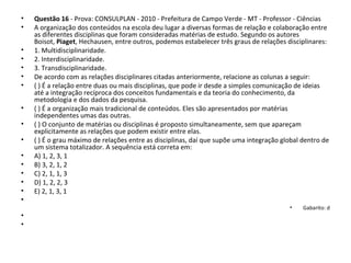 • Questão 16 - Prova: CONSULPLAN - 2010 - Prefeitura de Campo Verde - MT - Professor - Ciências
• A organização dos conteúdos na escola deu lugar a diversas formas de relação e colaboração entre
as diferentes disciplinas que foram consideradas matérias de estudo. Segundo os autores
Boisot, Piaget, Hechausen, entre outros, podemos estabelecer três graus de relações disciplinares:
• 1. Multidisciplinaridade.
• 2. Interdisciplinaridade.
• 3. Transdisciplinaridade.
• De acordo com as relações disciplinares citadas anteriormente, relacione as colunas a seguir:
• ( ) É a relação entre duas ou mais disciplinas, que pode ir desde a simples comunicação de ideias
até a integração recíproca dos conceitos fundamentais e da teoria do conhecimento, da
metodologia e dos dados da pesquisa.
• ( ) É a organização mais tradicional de conteúdos. Eles são apresentados por matérias
independentes umas das outras.
• ( ) O conjunto de matérias ou disciplinas é proposto simultaneamente, sem que apareçam
explicitamente as relações que podem existir entre elas.
• ( ) É o grau máximo de relações entre as disciplinas, daí que supõe uma integração global dentro de
um sistema totalizador. A sequência está correta em:
• A) 1, 2, 3, 1
• B) 3, 2, 1, 2
• C) 2, 1, 1, 3
• D) 1, 2, 2, 3
• E) 2, 1, 3, 1
•
• Gabarito: d
•
•
 