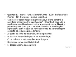 • Questão 17 - Prova: Fundação Dom Cintra - 2010 - Prefeitura de 
Palmas - TO - Professor - Língua Espanhola
• “Ao realizar aprendizagens significativas, o aluno constrói a 
realidade atribuindo-lhe significados.” (César Coll) Segundo o 
modelo de equilibração das estruturas cognitivas de Piaget, o 
primeiro passo para que o aluno realize uma aprendizagem 
significativa com relação ao novo conteúdo de aprendizagem 
consiste no seguinte procedimento: 
• A) partir da zona de desenvolvimento proximal 
• B) associar reequilíbrio posterior à assimilação 
• C) reconhecer a natureza da aprendizagem 
• D) romper com o equilíbrio inicial 
• E) desconhecer o desequilíbrio
• Gabarito: D
 