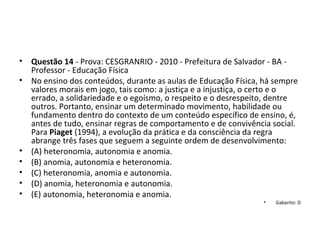• Questão 14 - Prova: CESGRANRIO - 2010 - Prefeitura de Salvador - BA - 
Professor - Educação Física
• No ensino dos conteúdos, durante as aulas de Educação Física, há sempre 
valores morais em jogo, tais como: a justiça e a injustiça, o certo e o 
errado, a solidariedade e o egoísmo, o respeito e o desrespeito, dentre 
outros. Portanto, ensinar um determinado movimento, habilidade ou 
fundamento dentro do contexto de um conteúdo específico de ensino, é, 
antes de tudo, ensinar regras de comportamento e de convivência social. 
Para Piaget (1994), a evolução da prática e da consciência da regra 
abrange três fases que seguem a seguinte ordem de desenvolvimento: 
• (A) heteronomia, autonomia e anomia. 
• (B) anomia, autonomia e heteronomia. 
• (C) heteronomia, anomia e autonomia. 
• (D) anomia, heteronomia e autonomia. 
• (E) autonomia, heteronomia e anomia.
• Gabarito: D
 