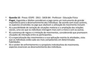 • Questão 15 - Prova: CESPE - 2011 - SAEB-BA - Professor - Educação Física
• Piaget, Vygostsky e Wallon consideram o jogo como um instrumento de grande 
importância para o desenvolvimento dos indivíduos. De acordo com esses autores, 
os aspectos envolvidos no jogo que abalizam a utilização do movimento incluem 
• A) a possibilidade de variação de situações motoras e a ampliação das relações 
sociais, uma vez que os indivíduos interagem mais com o meio e com os outros. 
• B) a presença de regras e a imitação de movimentos, considerando que promovem 
situações de interação entre os participantes. 
• C) a especialização dos movimentos e a sua aplicação restrita às atividades, visto 
que os indivíduos estão cada vez mais competentes em determinadas 
habilidades. 
• D) o caráter de enfrentamento e o propósito individualista do movimento, 
aspectos essenciais ao desenvolvimento dos indivíduos.
 