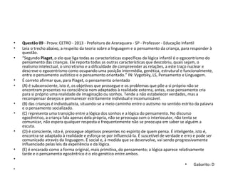 • Questão 09 - Prova: CETRO - 2013 - Prefeitura de Araraquara - SP - Professor - Educação Infantil
• Leia o trecho abaixo, a respeito da teoria sobre a linguagem e o pensamento da criança, para responder à 
questão. 
• “Segundo Piaget, o elo que liga todas as características específicas da lógica infantil é o egocentrismo do 
pensamento das crianças. Ele reporta todas as outras características que descobriu, quais sejam, o 
realismo intelectual, o sincretismo e a dificuldade de compreender as relações, a este traço nuclear e 
descreve o egocentrismo como ocupando uma posição intermédia, genética, estrutural e funcionalmente, 
entre o pensamento autístico e o pensamento orientado.” IN: Vygotsky, LS, Pensamento e Linguagem. 
• É correto afirmar que, para Piaget, o pensamento orientado 
• (A) é subconsciente, isto é, os objetivos que prossegue e os problemas que põe a si próprio não se 
encontram presentes na consciência nem adaptados à realidade externa, antes, esse pensamento cria 
para si próprio uma realidade de imaginação ou sonhos. Tende a não estabelecer verdades, mas a 
recompensar desejos e permanecer estritamente individual e incomunicável. 
• (B) das crianças é individualista, situando-se a meio caminho entre o autismo no sentido estrito da palavra 
e o pensamento socializado. 
• (C) representa uma transição entre a lógica dos sonhos e a lógica do pensamento. No discurso 
egocêntrico, a criança fala apenas dela própria, não se preocupa com o interlocutor, não tenta se 
comunicar, não espera qualquer resposta e frequentemente não se preocupa em saber se alguém a 
escuta. 
• (D) é consciente, isto é, prossegue objetivos presentes no espírito de quem pensa. É inteligente, isto é, 
encontra-se adaptado à realidade e esforça-se por influenciá-la. É suscetível de verdade e erro e pode ser 
comunicado através da linguagem. É social e, à medida que se desenvolve, vai sendo progressivamente 
influenciado pelas leis da experiência e da lógica. 
• (E) é encarado como a forma original, mais primitiva, do pensamento; a lógica aparece relativamente 
tarde e o pensamento egocêntrico é o elo genético entre ambos.
•  
• Gabarito: D
•  
 