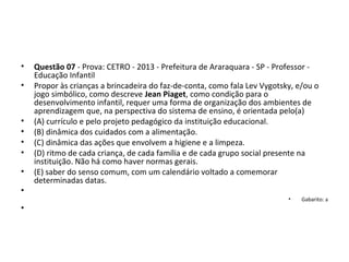 • Questão 07 - Prova: CETRO - 2013 - Prefeitura de Araraquara - SP - Professor - 
Educação Infantil
• Propor às crianças a brincadeira do faz-de-conta, como fala Lev Vygotsky, e/ou o 
jogo simbólico, como descreve Jean Piaget, como condição para o 
desenvolvimento infantil, requer uma forma de organização dos ambientes de 
aprendizagem que, na perspectiva do sistema de ensino, é orientada pelo(a) 
• (A) currículo e pelo projeto pedagógico da instituição educacional. 
• (B) dinâmica dos cuidados com a alimentação. 
• (C) dinâmica das ações que envolvem a higiene e a limpeza. 
• (D) ritmo de cada criança, de cada família e de cada grupo social presente na 
instituição. Não há como haver normas gerais. 
• (E) saber do senso comum, com um calendário voltado a comemorar 
determinadas datas.
•  
• Gabarito: a
•
 