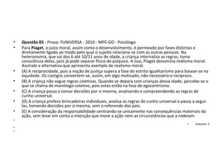 • Questão 05 - Prova: FUNIVERSA - 2010 - MPE-GO - Psicólogo
• Para Piaget, o juízo moral, assim como o desenvolvimento, é permeado por fases distintas e 
diretamente ligado ao modo pelo qual o sujeito relaciona-se com as outras pessoas. Na 
heteronomia, que vai dos 6 até 10/11 anos de idade, a criança internaliza as regras, toma 
consciência delas, pois já pode separar físico de psíquico. A isso, Piaget denomina realismo moral. 
Assinale a alternativa que apresenta exemplo de realismo moral. 
• (A) A reciprocidade, pois a noção de justiça supera a fase do estrito igualitarismo para basear-se na 
equidade. Os castigos convertem-se, assim, em algo motivado, não necessário e recíproco. 
• (B) A criança não segue regras coletivas. Quando se depara com crianças dessa idade, percebe-se o 
que se chama de monólogo coletivo, pois estas estão na fase de egocentrismo. 
• (C) A criança passa a tomar decisões por si mesma, analisando e compreendendo as regras de 
cunho universal. 
• (D) A criança prefere brincadeiras individuais, analisa as regras de cunho universal e passa a segui-
las, tomando decisões por si mesma, sem o referendo dos pais. 
• (E) A consideração da responsabilidade centrando-se unicamente nas consequências materiais da 
ação, sem levar em conta a intenção que move a ação nem as circunstâncias que a rodeiam.  
•  
• Gabarito: E
•  
•  
 