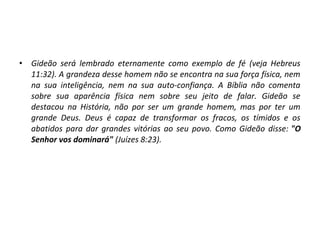 • Gideão será lembrado eternamente como exemplo de fé (veja Hebreus
11:32). A grandeza desse homem não se encontra na sua força física, nem
na sua inteligência, nem na sua auto-confiança. A Bíblia não comenta
sobre sua aparência física nem sobre seu jeito de falar. Gideão se
destacou na História, não por ser um grande homem, mas por ter um
grande Deus. Deus é capaz de transformar os fracos, os tímidos e os
abatidos para dar grandes vitórias ao seu povo. Como Gideão disse: "O
Senhor vos dominará" (Juízes 8:23).
 