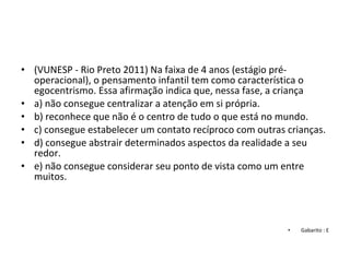 • (VUNESP - Rio Preto 2011) Na faixa de 4 anos (estágio pré-
operacional), o pensamento infantil tem como característica o 
egocentrismo. Essa afirmação indica que, nessa fase, a criança
• a) não consegue centralizar a atenção em si própria.
• b) reconhece que não é o centro de tudo o que está no mundo.
• c) consegue estabelecer um contato recíproco com outras crianças.
• d) consegue abstrair determinados aspectos da realidade a seu 
redor.
• e) não consegue considerar seu ponto de vista como um entre 
muitos.
• Gabarito : E
 