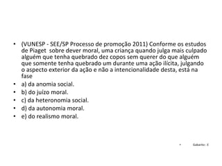 • (VUNESP - SEE/SP Processo de promoção 2011) Conforme os estudos 
de Piaget  sobre dever moral, uma criança quando julga mais culpado 
alguém que tenha quebrado dez copos sem querer do que alguém 
que somente tenha quebrado um durante uma ação ilícita, julgando 
o aspecto exterior da ação e não a intencionalidade desta, está na 
fase
• a) da anomia social.
• b) do juízo moral.
• c) da heteronomia social.
• d) da autonomia moral.
• e) do realismo moral.
• Gabarito : E
 