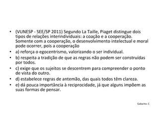 • (VUNESP - SEE/SP 2011) Segundo La Taille, Piaget distingue dois 
tipos de relações interindividuais: a coação e a cooperação. 
Somente com a cooperação, o desenvolvimento intelectual e moral 
pode ocorrer, pois a cooperação
• a) reforça o egocentrismo, valorizando o ser individual.
• b) respeita a tradição de que as regras não podem ser construídas 
por todos.
• c) exige que os sujeitos se descentrem para compreender o ponto 
de vista do outro.
• d) estabelece regras de antemão, das quais todos têm clareza.
• e) dá pouca importância à reciprocidade, já que alguns impõem as 
suas formas de pensar.
Gabarito: C
 