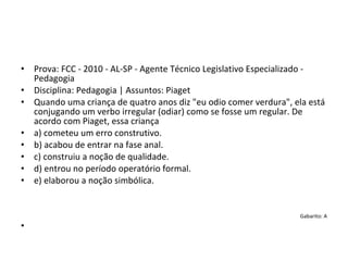 • Prova: FCC - 2010 - AL-SP - Agente Técnico Legislativo Especializado - 
Pedagogia
• Disciplina: Pedagogia | Assuntos: Piaget
• Quando uma criança de quatro anos diz "eu odio comer verdura", ela está 
conjugando um verbo irregular (odiar) como se fosse um regular. De 
acordo com Piaget, essa criança
• a) cometeu um erro construtivo.
• b) acabou de entrar na fase anal.
• c) construiu a noção de qualidade.
• d) entrou no período operatório formal.
• e) elaborou a noção simbólica.
Gabarito: A
•
 