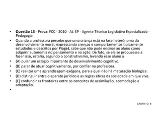 • Questão 13 - Prova: FCC - 2010 - AL-SP - Agente Técnico Legislativo Especializado - 
Pedagogia
• Quando a professora percebe que uma criança está na fase heterônoma do 
desenvolvimento moral, expressando crenças e comportamentos tipicamente 
estudados e descritos por Piaget, sabe que não pode ensinar ao aluno como 
adquirir autonomia no pensamento e na ação. De fato, se ela se propusesse a 
fazer isso, estaria, segundo o construtivismo, levando esse aluno a 
• (A) pular um estágio importante do desenvolvimento cognitivo. 
• (B) parar de atuar cognitivamente, por confiar na professora. 
• (C) realizar uma aprendizagem exógena, para a qual não há maturação biológica. 
• (D) distinguir entre o aparato jurídico e as regras éticas da sociedade em que vive. 
• (E) confundir as fronteiras entre os conceitos de assimilação, acomodação e 
adaptação.
•  
GABARITO: B
 