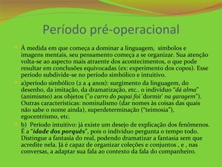 Período pré-operacional
 À medida em que começa a dominar a linguagem, símbolos e
  imagens mentais, seu pensamento começa a se organizar. Sua atenção
  volta-se ao aspecto mais atraente dos acontecimentos, o que pode
  resultar em conclusões equivocadas (ex: experimento dos copos). Esse
  período subdivide-se no período simbólico e intuitivo.
 a)período simbólico (2 a 4 anos): surgimento da linguagem, do
  desenho, da imitação, da dramatização, etc.. o indivíduo “dá alma”
  (animismo) aos objetos ("o carro do papai foi 'dormir' na garagem").
  Outras características: nominalismo (dar nomes às coisas das quais
  não sabe o nome ainda), superdeterminação (“teimosia”),
  egocentrismo, etc.
 b) Período intuitivo: já existe um desejo de explicação dos fenômenos.
  É a “idade dos porquês”, pois o indíviduo pergunta o tempo todo.
  Distingue a fantasia do real, podendo dramatizar a fantasia sem que
  acredite nela. Já é capaz de organizar coleções e conjuntos , e , nas
  conversas, a adaptar sua fala ao contexto da fala do companheiro.
 