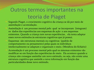 Outros termos importantes na
           teoria de Piaget
 Segundo Piaget, o crescimento cognitivo da criança se dá por meio de
  assimilação e acomodação.
 Assimilação é um processo mental pelo qual se incorporam (integram)
  os dados das experiências aos esquemas de ação e aos esquemas
  existentes. Quando a criança tem novas experiências , ela tenta adaptar
  esses novos estímulos às estruturas cognitivas que já possui.
 Esquemas são estruturas mentais ou cognitivas (padrão de
  comportamento ou pensamento) pelas quais os indivíduos
  intelectualmente se adaptam e organizam o meio. (Metáfora do fichário)
 Acomodação é um processo mental pelo qual os sistemas existentes vão
  modificar-se em função das experiências do meio. Ela acontece quando a
  criança não consegue assimilar um novo estímulo, ou seja, não existe uma
  estrutura cognitiva que assimile a nova informação em função das
  particularidades desse novo estímulo.
 
