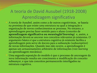 A teoria de David Ausubel (1918-2008)
         Aprendizagem significativa
 A teoria de Ausubel, assim como a de outros cognitivistas, se baseia
  na premissa de que existe uma estrutura na qual a integração e
  organização de novos conhecimentos se processa. No entanto, a
  aprendizagem precisa fazer sentido para o aluno (conceito de
  aprendizagem significativa ou meaningful learning) e, assim, a
  informação deverá se ancorar nos conceitos relevantes já existentes. O
  argumento básico é que a estrutura cognitiva já existente facilita a
  aprendizagem pois serve de âncora para a subsunção (subsumption)
  de novas informações. Quando isso não ocorre, a aprendizagem é
  apenas um armazenamento arbitrário de informações (rote learning
  ou aprendizagem mecânica).
 Uma segunda suposição do modelo é que o processo de ancoragem da
  nova informação resulta em crescimento e modificação do conceito
  subsunçor, e que tais conceitos permanecerão interligados na
  estrutura cognitiva.
 