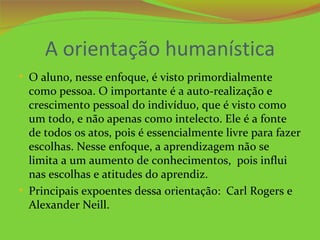 A orientação humanística
• O aluno, nesse enfoque, é visto primordialmente
  como pessoa. O importante é a auto-realização e
  crescimento pessoal do indivíduo, que é visto como
  um todo, e não apenas como intelecto. Ele é a fonte
  de todos os atos, pois é essencialmente livre para fazer
  escolhas. Nesse enfoque, a aprendizagem não se
  limita a um aumento de conhecimentos, pois influi
  nas escolhas e atitudes do aprendiz.
• Principais expoentes dessa orientação: Carl Rogers e
  Alexander Neill.
 