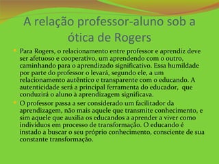 A relação professor-aluno sob a
           ótica de Rogers
 Para Rogers, o relacionamento entre professor e aprendiz deve
  ser afetuoso e cooperativo, um aprendendo com o outro,
  caminhando para o aprendizado significativo. Essa humildade
  por parte do professor o levará, segundo ele, a um
  relacionamento autêntico e transparente com o educando. A
  autenticidade será a principal ferramenta do educador, que
  conduzirá o aluno à aprendizagem significava.
 O professor passa a ser considerado um facilitador da
  aprendizagem, não mais aquele que transmite conhecimento, e
  sim aquele que auxilia os educandos a aprender a viver como
  indivíduos em processo de transformação. O educando é
  instado a buscar o seu próprio conhecimento, consciente de sua
  constante transformação.
 