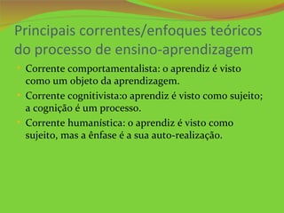 Principais correntes/enfoques teóricos
do processo de ensino-aprendizagem
• Corrente comportamentalista: o aprendiz é visto
  como um objeto da aprendizagem.
• Corrente cognitivista:o aprendiz é visto como sujeito;
  a cognição é um processo.
• Corrente humanística: o aprendiz é visto como
  sujeito, mas a ênfase é a sua auto-realização.
 