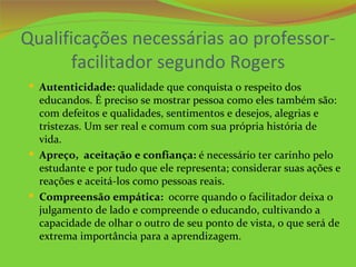 Qualificações necessárias ao professor-
       facilitador segundo Rogers
 Autenticidade: qualidade que conquista o respeito dos
  educandos. É preciso se mostrar pessoa como eles também são:
  com defeitos e qualidades, sentimentos e desejos, alegrias e
  tristezas. Um ser real e comum com sua própria história de
  vida.
 Apreço, aceitação e confiança: é necessário ter carinho pelo
  estudante e por tudo que ele representa; considerar suas ações e
  reações e aceitá-los como pessoas reais.
 Compreensão empática: ocorre quando o facilitador deixa o
  julgamento de lado e compreende o educando, cultivando a
  capacidade de olhar o outro de seu ponto de vista, o que será de
  extrema importância para a aprendizagem.
 