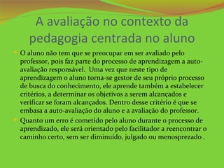 A avaliação no contexto da
     pedagogia centrada no aluno
 O aluno não tem que se preocupar em ser avaliado pelo
  professor, pois faz parte do processo de aprendizagem a auto-
  avaliação responsável. Uma vez que neste tipo de
  aprendizagem o aluno torna-se gestor de seu próprio processo
  de busca do conhecimento, ele aprende também a estabelecer
  critérios, a determinar os objetivos a serem alcançados e
  verificar se foram alcançados. Dentro desse critério é que se
  embasa a auto-avaliação do aluno e a avaliação do professor.
 Quanto um erro é cometido pelo aluno durante o processo de
  aprendizado, ele será orientado pelo facilitador a reencontrar o
  caminho certo, sem ser diminuído, julgado ou menosprezado .
 