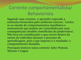 Corrente comportamentalista/
            Behaviorista
• Segundo essa corrente, o aprendiz responde a
  estímulos fornecidos pelo ambiente externo. Limita-
  se ao estudo de comportamentos manifestos e
  mensuráveis que podem ser controlados por suas
  consequências (modelo cientificista do positivismo).
  Não leva em consideração o que ocorre dentro da
  mente do indivíduo durante o processo de
  aprendizagem, pois o que importa é o resultado: o
  comportamento desejado.
• Principais teóricos nesta corrente: John Watson,
  Skinner e Gagné.
 