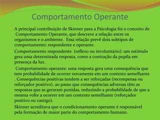 Comportamento Operante
• A principal contribuição de Skinner para a Psicologia foi o conceito de
   Comportamento Operante, que descreve a relação entre os
  organismos e o ambiente. Essa relação prevê dois subtipos de
  comportamento: respondente e operante.
• Comportamento respondente (reflexo ou involuntário): um estímulo
  gera uma determinada resposta, como a contração da pupila em
  presença da luz.
• Comportamento operante: uma resposta gera uma consequência que
  tem probabilidade de ocorrer novamente em um contexto semelhante
  . Consequências positivas tendem a ser reforçadas (recompensa ou
  reforçador positivo), ao passo que consequências adversas têm as
  respostas que as geraram punidas, reduzindo a probabilidade de que a
  mesma volte a ocorrer em um contexto semelhante (reforçador
  positivo ou castigo).
• Skinner acreditava que o condicionamento operante é responsável
  pela formação de maior parte do comportamento humano.
 