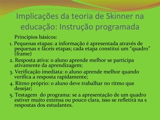 Implicações da teoria de Skinner na
   educação: Instrução programada
   Princípios básicos:
1. Pequenas etapas: a informação é apresentada através de
   pequenas e fáceis etapas; cada etapa constitui um “quadro”
   (frame)
2. Resposta ativa: o aluno aprende melhor se participa
   ativamente da aprendizagem;
3. Verificação imediata: o aluno aprende melhor quando
   verifica a resposta rapidamente;
4. Ritmo próprio: o aluno deve trabalhar no ritmo que
   desejar;
5. Testagem do programa: se a apresentação de um quadro
   estiver muito extensa ou pouco clara, isso se refletirá na s
   respostas dos estudantes.
 